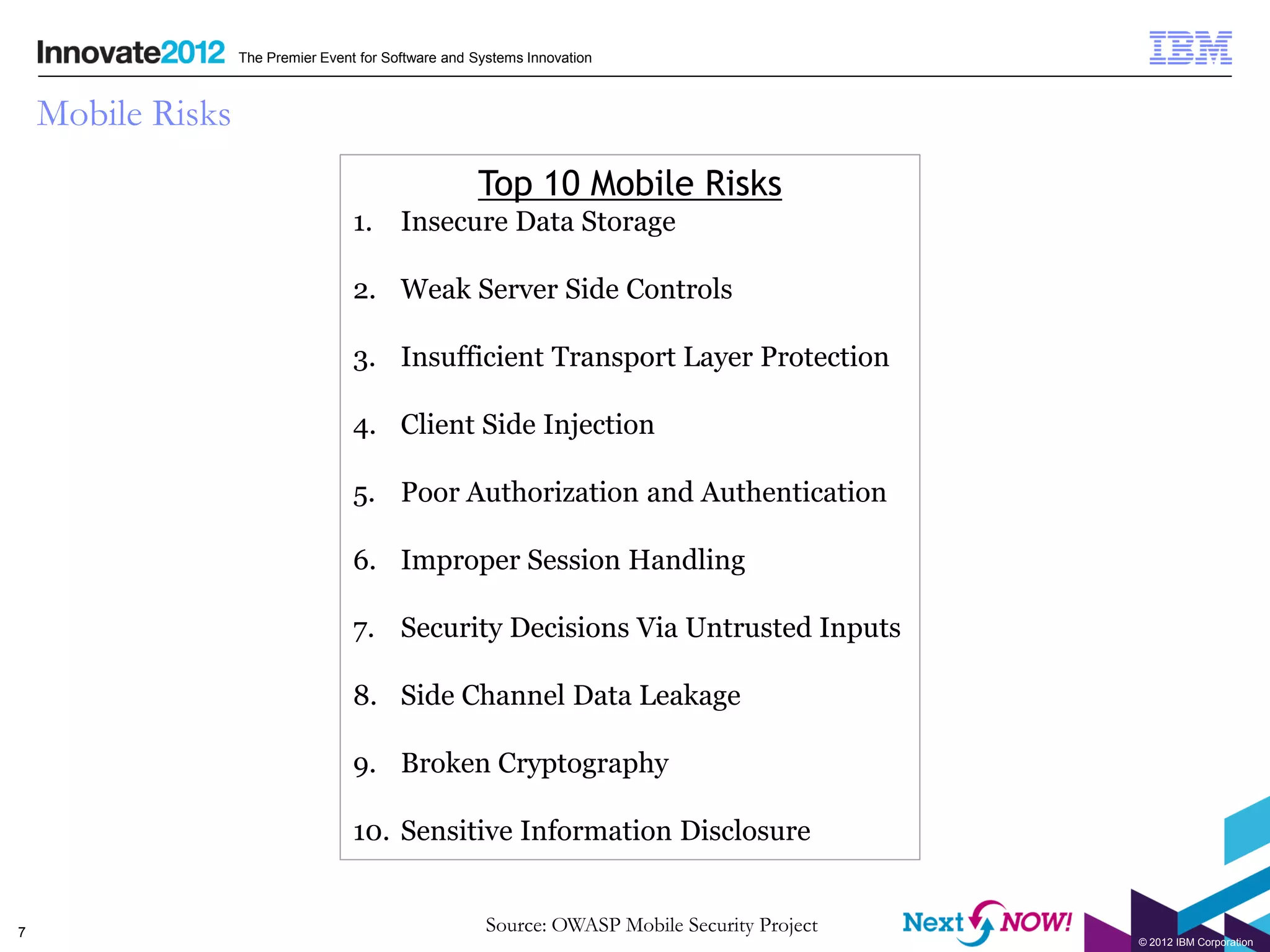 The Premier Event for Software and Systems Innovation



    Mobile Risks
                                                      Top 10 Mobile Risks
                                    1. Insecure Data Storage

                                    2. Weak Server Side Controls

                                    3. Insufficient Transport Layer Protection

                                    4. Client Side Injection

                                    5. Poor Authorization and Authentication

                                    6. Improper Session Handling

                                    7. Security Decisions Via Untrusted Inputs

                                    8. Side Channel Data Leakage

                                    9. Broken Cryptography

                                    10. Sensitive Information Disclosure


7                                                       Source: OWASP Mobile Security Project
                                                                                                © 2012 IBM Corporation
 