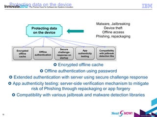 Protecting data on the device
                    The Premier Event for Software and Systems Innovation




                                                                                           Malware, Jailbreaking
                      Protecting data                                                           Device theft
                       on the device                                                           Offline access
                                                                                           Phishing, repackaging


                                                        Secure
        Encrypted                                                               App         Compatibility
                              Offline                 challenge-
         offline                                                            authenticity    with jailbreak
                          authentication             response on
          cache                                                               testing       detection libs
                                                        startup


                               Encrypted offline cache
                       Offline authentication using password
      Extended authentication with server using secure challenge response
      App authenticity testing: server-side verification mechanism to mitigate
              risk of Phishing through repackaging or app forgery
       Compatibility with various jailbreak and malware detection libraries



18
                                                                                                                   © 2012 IBM Corporation
 