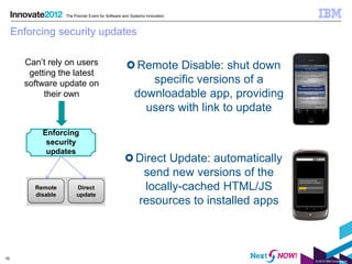 The Premier Event for Software and Systems Innovation



     Enforcing security updates

       Can’t rely on users                              Remote Disable: shut down
        getting the latest
       software update on                                  specific versions of a
            their own                                   downloadable app, providing
                                                          users with link to update

            Enforcing
             security
             updates
                                                         Direct Update: automatically
                                                          send new versions of the
          Remote         Direct                            locally-cached HTML/JS
          disable        update
                                                         resources to installed apps



19
                                                                                        © 2012 IBM Corporation
 