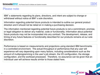 The Premier Event for Software and Systems Innovation



    Please note

    IBM’s statements regarding its plans, directions, and intent are subject to change or
    withdrawal without notice at IBM’s sole discretion.
    Information regarding potential future products is intended to outline our general product
    direction and it should not be relied on in making a purchasing decision.
    The information mentioned regarding potential future products is not a commitment, promise,
    or legal obligation to deliver any material, code or functionality. Information about potential
    future products may not be incorporated into any contract. The development, release, and
    timing of any future features or functionality described for our products remains at our sole
    discretion.

    Performance is based on measurements and projections using standard IBM benchmarks
    in a controlled environment. The actual throughput or performance that any user will
    experience will vary depending upon many factors, including considerations such as the
    amount of multiprogramming in the user’s job stream, the I/O configuration, the storage
    configuration, and the workload processed. Therefore, no assurance can be given that an
    individual user will achieve results similar to those stated here.




2
                                                                                             © 2012 IBM Corporation
 