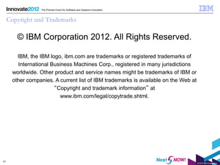 The Premier Event for Software and Systems Innovation



     Copyright and Trademarks

         © IBM Corporation 2012. All Rights Reserved.

         IBM, the IBM logo, ibm.com are trademarks or registered trademarks of
         International Business Machines Corp., registered in many jurisdictions
       worldwide. Other product and service names might be trademarks of IBM or
       other companies. A current list of IBM trademarks is available on the Web at
                        “Copyright and trademark information” at
                           www.ibm.com/legal/copytrade.shtml.




31
                                                                                      © 2012 IBM Corporation
 