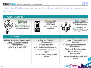 The Premier Event for Software and Systems Innovation



     IBM Global Technology Services offers a broad set of complementary mobile
     capabilities

          Client Initiatives
                      Build mobile                                             Manage mobile                    Extend existing
                      applications                                              devices and                   business capabilities
                   Connect to, and run                                          applications                   to mobile devices
                   backend systems in                                         Secure my mobile                  Transform the
                    support of mobile                                             business                    business by creating
                                                                                                               new opportunities


              Services
      • Mobile application development                         • Telecom Expense                    • Unified Communications
        • Mobile Application Platform                               Management                                Services
                 Management                                      • Mobile Security                • Mobile Application Platform
          • Network (e.g. wi-fi, VPN)                    • Mobile Device Management                         Management
                                                         • End-user and administration             • Strategy & Transformation
                                                                      support                          • Mobile Application
                                                           • Procurement, staging and                       Management
                                                                       kitting                   • Messaging, collaboration and
                                                                                                               social



32
                                                                                                                         © 2012 IBM Corporation
 