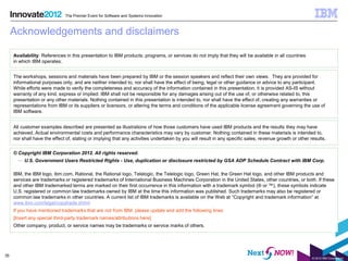 The Premier Event for Software and Systems Innovation



     Acknowledgements and disclaimers

     Availability: References in this presentation to IBM products, programs, or services do not imply that they will be available in all countries
     in which IBM operates.


     The workshops, sessions and materials have been prepared by IBM or the session speakers and reflect their own views. They are provided for
     informational purposes only, and are neither intended to, nor shall have the effect of being, legal or other guidance or advice to any participant.
     While efforts were made to verify the completeness and accuracy of the information contained in this presentation, it is provided AS-IS without
     warranty of any kind, express or implied. IBM shall not be responsible for any damages arising out of the use of, or otherwise related to, this
     presentation or any other materials. Nothing contained in this presentation is intended to, nor shall have the effect of, creating any warranties or
     representations from IBM or its suppliers or licensors, or altering the terms and conditions of the applicable license agreement governing the use of
     IBM software.


     All customer examples described are presented as illustrations of how those customers have used IBM products and the results they may have
     achieved. Actual environmental costs and performance characteristics may vary by customer. Nothing contained in these materials is intended to,
     nor shall have the effect of, stating or implying that any activities undertaken by you will result in any specific sales, revenue growth or other results.


     © Copyright IBM Corporation 2012. All rights reserved.
       – U.S. Government Users Restricted Rights - Use, duplication or disclosure restricted by GSA ADP Schedule Contract with IBM Corp.

     IBM, the IBM logo, ibm.com, Rational, the Rational logo, Telelogic, the Telelogic logo, Green Hat, the Green Hat logo, and other IBM products and
     services are trademarks or registered trademarks of International Business Machines Corporation in the United States, other countries, or both. If these
     and other IBM trademarked terms are marked on their first occurrence in this information with a trademark symbol (® or ™), these symbols indicate
     U.S. registered or common law trademarks owned by IBM at the time this information was published. Such trademarks may also be registered or
     common law trademarks in other countries. A current list of IBM trademarks is available on the Web at “Copyright and trademark information” at
     www.ibm.com/legal/copytrade.shtml
     If you have mentioned trademarks that are not from IBM, please update and add the following lines:
     [Insert any special third-party trademark names/attributions here]
     Other company, product, or service names may be trademarks or service marks of others.




35
                                                                                                                                                         © 2012 IBM Corporation
 