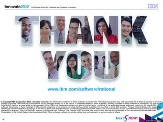 The Premier Event for Software and Systems Innovation




                                                          www.ibm.com/software/rational

© Copyright IBM Corporation 2012. All rights reserved. The information contained in these materials is provided for informational purposes only, and is provided AS IS without warranty of any kind,
express or implied. IBM shall not be responsible for any damages arising out of the use of, or otherwise related to, these materials. Nothing contained in these materials is intended to, nor shall have
the effect of, creating any warranties or representations from IBM or its suppliers or licensors, or altering the terms and conditions of the applicable license agreement governing the use of IBM
software. References in these materials to IBM products, programs, or services do not imply that they will be available in all countries in which IBM operates. Product release dates and/or capabilities
referenced in these materials may change at any time at IBM’s sole discretion based on market opportunities or other factors, and are not intended to be a commitment to future product or feature
availability in any way. IBM, the IBM logo, Rational, the Rational logo, Telelogic, the Telelogic logo, and other IBM products and services are trademarks of the International Business Machines
Corporation, in the United States, other countries or both. Other company, product, or service names may be trademarks or service marks of others.


 36
                                                                                                                                                                                     © 2012 IBM Corporation
 