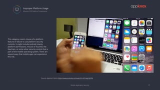 Mobile Application Security
Improper Platform Usage
13
 Misuse of OS Platform Components
This category covers misuse of a platform
feature or failure to use platform security
controls. It might include Android intents,
platform permissions, misuse of TouchID, the
Keychain, or some other security control that is
part of the mobile operating system. There are
several ways that mobile apps can experience
this risk.
Source: Appmon Demo https://www.youtube.com/watch?v=ECnkgz3jnPM
 