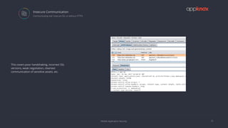 Mobile Application Security
Insecure Communication
15
 Communicating over insecure SSL or without HTTPS
This covers poor handshaking, incorrect SSL
versions, weak negotiation, cleartext
communication of sensitive assets, etc.
 