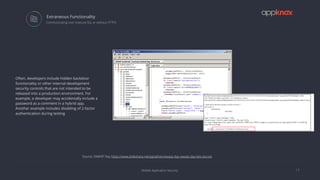 Mobile Application Security
Extraneous Functionality
17
 Communicating over insecure SSL or without HTTPS
Often, developers include hidden backdoor
functionality or other internal development
security controls that are not intended to be
released into a production environment. For
example, a developer may accidentally include a
password as a comment in a hybrid app.
Another example includes disabling of 2-factor
authentication during testing
Source: OWASP Day https://www.slideshare.net/pprathan/owasp-day-owasp-day-lets-secure
 