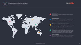 Mobile Application Security 4
Why Mobile Security Is Important ?
 More data could be more danger with mobile devices
ì
ì
ì
ì
ì
ì
Data Breaches
With more data accessible to applications, security becomes
more paramount.
Mobile Malwares
Gone are the days of computer malware, mobile malware are
now growing more sophisticated with access to more data
Businesses worry about smartphone risks
While the threat is universal, being protected doesn’t have to be
diﬃcult. If anything, it is becoming increasingly important.
Cyberattacks on mobiles increasing
Cyberattacks on mobile devices, especially smartphones, have
become all too common. And over the last year alone, we’ve
seen cybercriminals deploy all sorts of eﬀective strategies.
Privacy Leakages
Privacy has also been called into question, as so many of these
mobile apps collect huge quantities of data and store them.
 