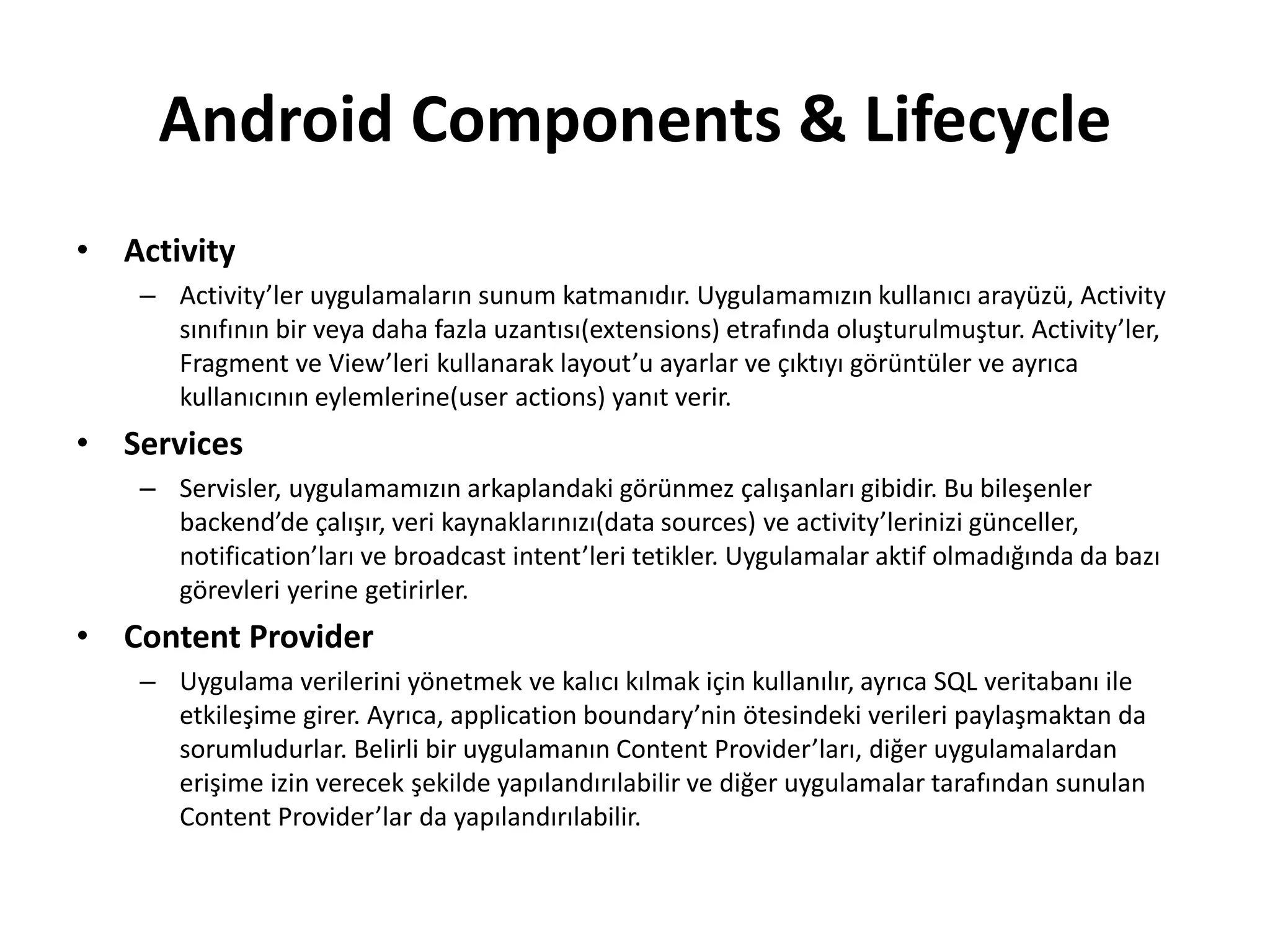 Android Components & Lifecycle
• Activity
– Activity’ler uygulamaların sunum katmanıdır. Uygulamamızın kullanıcı arayüzü, Activity
sınıfının bir veya daha fazla uzantısı(extensions) etrafında oluşturulmuştur. Activity’ler,
Fragment ve View’leri kullanarak layout’u ayarlar ve çıktıyı görüntüler ve ayrıca
kullanıcının eylemlerine(user actions) yanıt verir.
• Services
– Servisler, uygulamamızın arkaplandaki görünmez çalışanları gibidir. Bu bileşenler
backend’de çalışır, veri kaynaklarınızı(data sources) ve activity’lerinizi günceller,
notification’ları ve broadcast intent’leri tetikler. Uygulamalar aktif olmadığında da bazı
görevleri yerine getirirler.
• Content Provider
– Uygulama verilerini yönetmek ve kalıcı kılmak için kullanılır, ayrıca SQL veritabanı ile
etkileşime girer. Ayrıca, application boundary’nin ötesindeki verileri paylaşmaktan da
sorumludurlar. Belirli bir uygulamanın Content Provider’ları, diğer uygulamalardan
erişime izin verecek şekilde yapılandırılabilir ve diğer uygulamalar tarafından sunulan
Content Provider’lar da yapılandırılabilir.
 