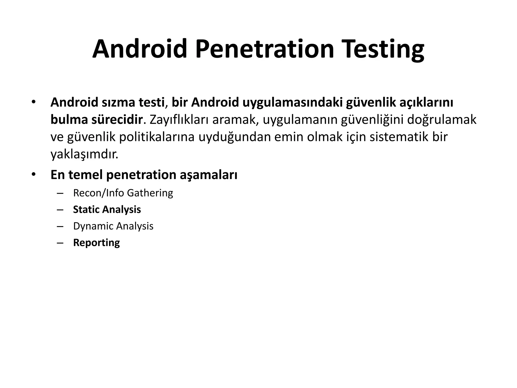 Android Penetration Testing
• Android sızma testi, bir Android uygulamasındaki güvenlik açıklarını
bulma sürecidir. Zayıflıkları aramak, uygulamanın güvenliğini doğrulamak
ve güvenlik politikalarına uyduğundan emin olmak için sistematik bir
yaklaşımdır.
• En temel penetration aşamaları
– Recon/Info Gathering
– Static Analysis
– Dynamic Analysis
– Reporting
 