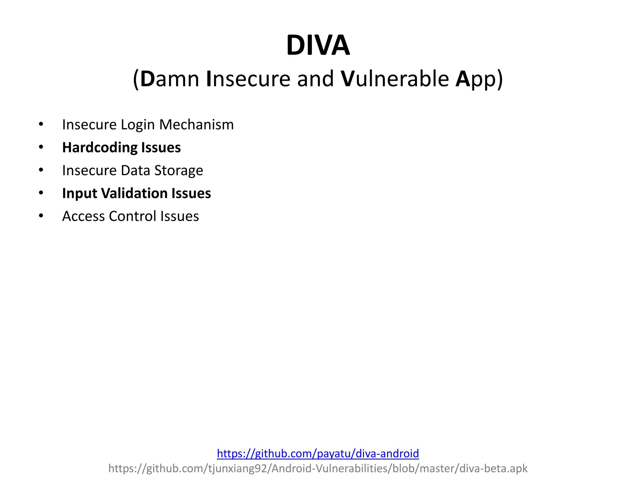 DIVA
(Damn Insecure and Vulnerable App)
• Insecure Login Mechanism
• Hardcoding Issues
• Insecure Data Storage
• Input Validation Issues
• Access Control Issues
https://github.com/payatu/diva-android
https://github.com/tjunxiang92/Android-Vulnerabilities/blob/master/diva-beta.apk
 