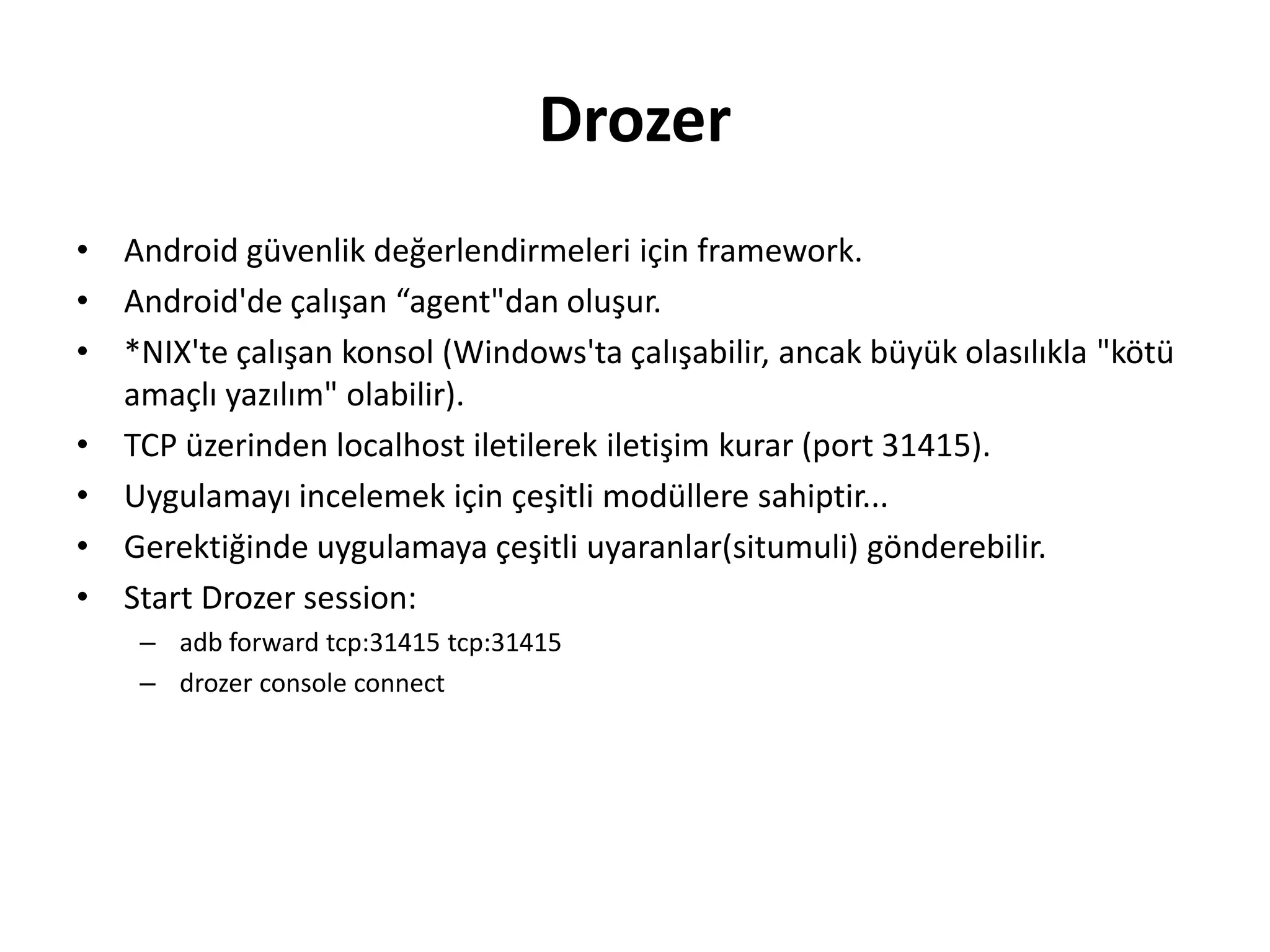 Drozer
• Android güvenlik değerlendirmeleri için framework.
• Android'de çalışan “agent"dan oluşur.
• *NIX'te çalışan konsol (Windows'ta çalışabilir, ancak büyük olasılıkla "kötü
amaçlı yazılım" olabilir).
• TCP üzerinden localhost iletilerek iletişim kurar (port 31415).
• Uygulamayı incelemek için çeşitli modüllere sahiptir...
• Gerektiğinde uygulamaya çeşitli uyaranlar(situmuli) gönderebilir.
• Start Drozer session:
– adb forward tcp:31415 tcp:31415
– drozer console connect
 