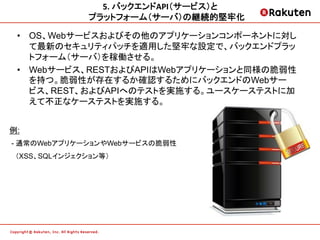 5.	
  バックエンドAPI（サービス）と	
  
               プラットフォーム（サーバ）の継続的堅牢化         	
  

 •  OS、Webサービスおよびその他のアプリケーションコンポーネントに対し
    て最新のセキュリティパッチを適用した堅牢な設定で、バックエンドプラッ
    トフォーム（サーバ）を稼働させる。
 •  Webサービス、RESTおよびAPIはWebアプリケーションと同様の脆弱性
    を持つ。脆弱性が存在するか確認するためにバックエンドのWebサー
    ビス、REST、およびAPIへのテストを実施する。ユースケーステストに加
    えて不正なケーステストを実施する。


例:
- 通常のWebアプリケーションやWebサービスの脆弱性
 （XSS、SQLインジェクション等）
 