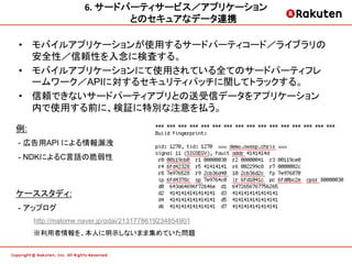 6.	
  サードパーティサービス／アプリケーション 	
  
                              とのセキュアなデータ連携	
  

•  モバイルアプリケーションが使用するサードパーティコード／ライブラリの
   安全性／信頼性を入念に検査する。
•  モバイルアプリケーションにて使用されている全てのサードパーティフレ
   ームワーク／APIに対するセキュリティパッチに関してトラックする。
•  信頼できないサードパーティアプリとの送受信データをアプリケーション
   内で使用する前に、検証に特別な注意を払う。

例:
- 広告用API による情報漏洩
- NDKによるC言語の脆弱性



ケーススタディ:
- アップログ
     http://matome.naver.jp/odai/2131778619234854901
     ※利用者情報を、本人に明示しないまま集めていた問題
 