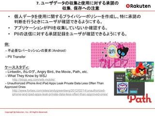 7.	
  ユーザデータの収集と使用に対する承諾の	
  
                                  収集．保存への注意	
  
  •  個人データを使用に関するプライパシーポリシーを作成し、特に承諾の
     判断を行うときにユーザが確認できるようにする。
  •  アプリケーションがPIIを収集していないか確認する。
  •  PIIの送信に対する承諾記録をユーザが確認できるようにする。

例:
- 不必要なパーミッションの要求（Android）
- PII Transfer


ケーススタディ:
- LinkedIn、カレログ、Angry Bird、the Movie、Path、etc.
- What They Know by WSJ
     http://blogs.wsj.com/wtk-mobile/
- Unauthorized iPhone And iPad Apps Leak Private Data Less Often Than
Approved Ones
     http://www.forbes.com/sites/andygreenberg/2012/02/14/unauthorized-
     iphone-and-ipad-apps-leak-private-data-less-often-than-approved-ones/	
 