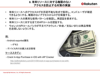 8.	
  有料リソースに対する権限のない   	
  
                                  アクセスを防止する対策の実装	
  
•    有料リソースへのアクセスログを否認不能な形式で保存し、エンドユーザが確認
     できるようにする。権限のないアクセスからログを保護する。
•    有料リソースの異常な使用パターンを確認し、再認証を要求する。
•    有料リソースに対する全てのAPIコールを認証する。
•    ウォレットAPIコールバックが平文でアカウント／料金／支払いまたは商品情報
     を送信しないようにする。


例:
 - Android exported属性
     →デモ3
 - デバイス内での購入状況管理
ケーススタディ:
 - Crack In-App Purchase in iOS with iAP Cracker
     http://jailbreakstory.com/2011/09/crack-in-app-purchases-in-ios-with-
     iap-cracker/
 