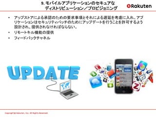 9.	
  モバイルアプリケーションのセキュアな	
  
                ディストリビューション／プロビジョニング     	
  

•    アップストアによる承認のための要求事項とそれによる遅延を考慮に入れ、アプ
     リケーションはセキュリティパッチのためにアップデートを行うことを許可するよう
     設計され、提供されなければならない。
•    リモートキル機能の提供
•    フィードバックチャネル
 