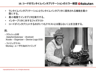 10.	
  コードのランタイムインタプリテーションのエラー確認	
  

•    ランタイムインタプリテーションとランタイムインタプリタに提供される機能を最小
     限にする。
•    最小権限でインタプリタを実行する。
•    インタープリタに対するファズテスト
•    コードがインタプリットするのがいつもテキストとは限らないことを注意する。

例:
- クラッシュ分析
  /data/tombstones/　（Android） 
　Xcode – Organizer – Device Logs（iOS）	
- ファジングテスト
　Monkey: ユーザ行為のファジング
 