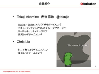 自己紹介	



•  Tokuji Akamine　赤嶺徳治　@tokujia
	
   OWASP Japan アドバイザリボードメンバ	
   セキュリティアシュアランスグループマネージャ	
   リードセキュリティエンジニア	
   楽天レッドチームメンバ	


•  Chris Liu

   シニアセキュリティエンジニア	
   楽天レッドチームメンバ	




                                  2	
 