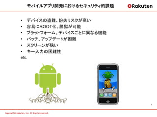 モバイルアプリ開発におけるセキュリティ的課題	


•    デバイスの盗難、紛失リスクが高い	
•    容易にROOT化、脱獄が可能
•    プラットフォーム、デバイスごとに異なる機能
•    パッチ、アップデートが困難	
•    スクリーンが狭い	
•    キー入力の困難性	
etc.




                                  5	
 