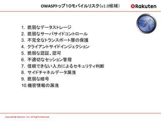 OWASPトップ１０モバイルリスク（v1.0候補）	
  



1.  脆弱なデータストレージ
2.  脆弱なサーバサイドコントロール
3.  不完全なトランスポート層の保護
4.  クライアントサイドインジェクション
5.  脆弱な認証、認可
6.  不適切なセッション管理
7.  信頼できない入力によるセキュリティ判断
8.  サイドチャネルデータ漏洩
9.  脆弱な暗号
10. 機密情報の漏洩
	
 