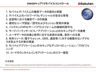 OWASPトップ１０モバイルコントロール	
  


1. モバイルデバイス上の機密データの識別と保護
2. デバイス上のパスワードクレデンシャルの安全な管理
3. 送信時における機密データの保護
4. 適切なユーザ認証／認可およびセッション管理の実装
5. バックエンドAPIとサーバプラットフォームの継続的堅牢化
6. サードパーティサービス／アプリケーションとのセキュアなデータ連携
7. ユーザデータの収集と使用に対する承諾の収集、保存への注意
8. 有料リソース（電子ウォレット、SMS、通話等）に対する権限のないアクセ
スを防止する対策の実装
9. モバイルアプリケーションのセキュアなディストリビューション／プロビジョ
ニング
10. コードのランタイムインタプリテーションのエラー確認	


日本語訳:
https://docs.google.com/document/d/1QOWOrsAo-33bHLdAZksKa4F_8_A_6XndoDF6ri4na_k/edit?pli=1 	
 