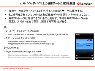 1.	
  モバイルデバイス上の機密データの識別と保護	
  

•  機密データはクライアントエンドデバイスではなくサーバに保存する。
•  もし暗号化されていないのであれば機密データを保存／キャッシュしない。
•  共有ストレージは信頼できないものと見なす。情報は共有ストレージから
   想定していない方法で容易に漏洩する可能性がある。

例:
- ワールドリーダブルファイル（Android）
     fos = openFileOutput(“secret.txt", Context.MODE_WORLD_READABLE);

- スクリーンショットキャッシュ （iOS）
     /var/mobile/Library/Caches/Snapshots/myapp/
     UIApplicationAutomaticSnapshotDefault-Portrait@2x.jpg

ケーススタディ:
- Skype Information Leakage due to file
     http://www.androidpolice.com/2011/04/14/exclusive-vulnerability-in-skype-
     for-android-is-exposing-your-name-phone-number-chat-logs-and-a-lot-more/
 