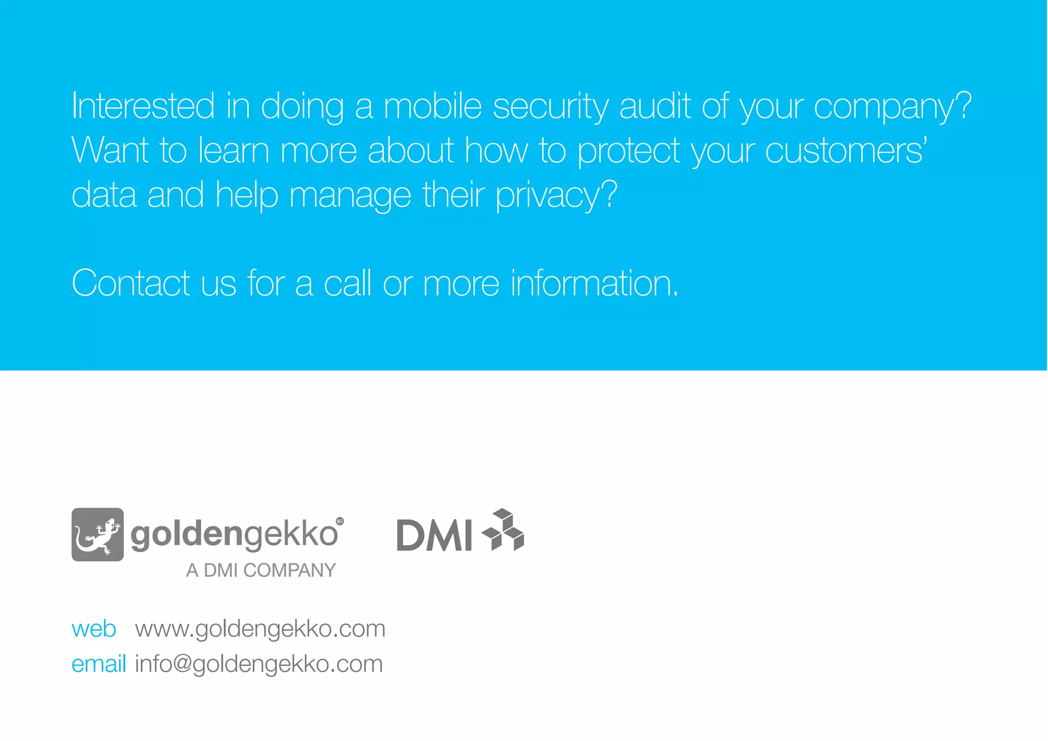 Text goes here.
WHY DO IT?
INTERESTED IN DOING A MOBILE SECURITY AUDIT
OF YOUR COMPANY? WANT TO LEARN MORE ABOUT
HOW TO PROTECT YOUR CUSTOMERS’ DATA AND
HELP MANAGE THEIR PRIVACY?
CONTACT US FOR A CALL OR MORE INFORMATION.
web		 www.goldengekko.com
email		info@goldengekko.com
 