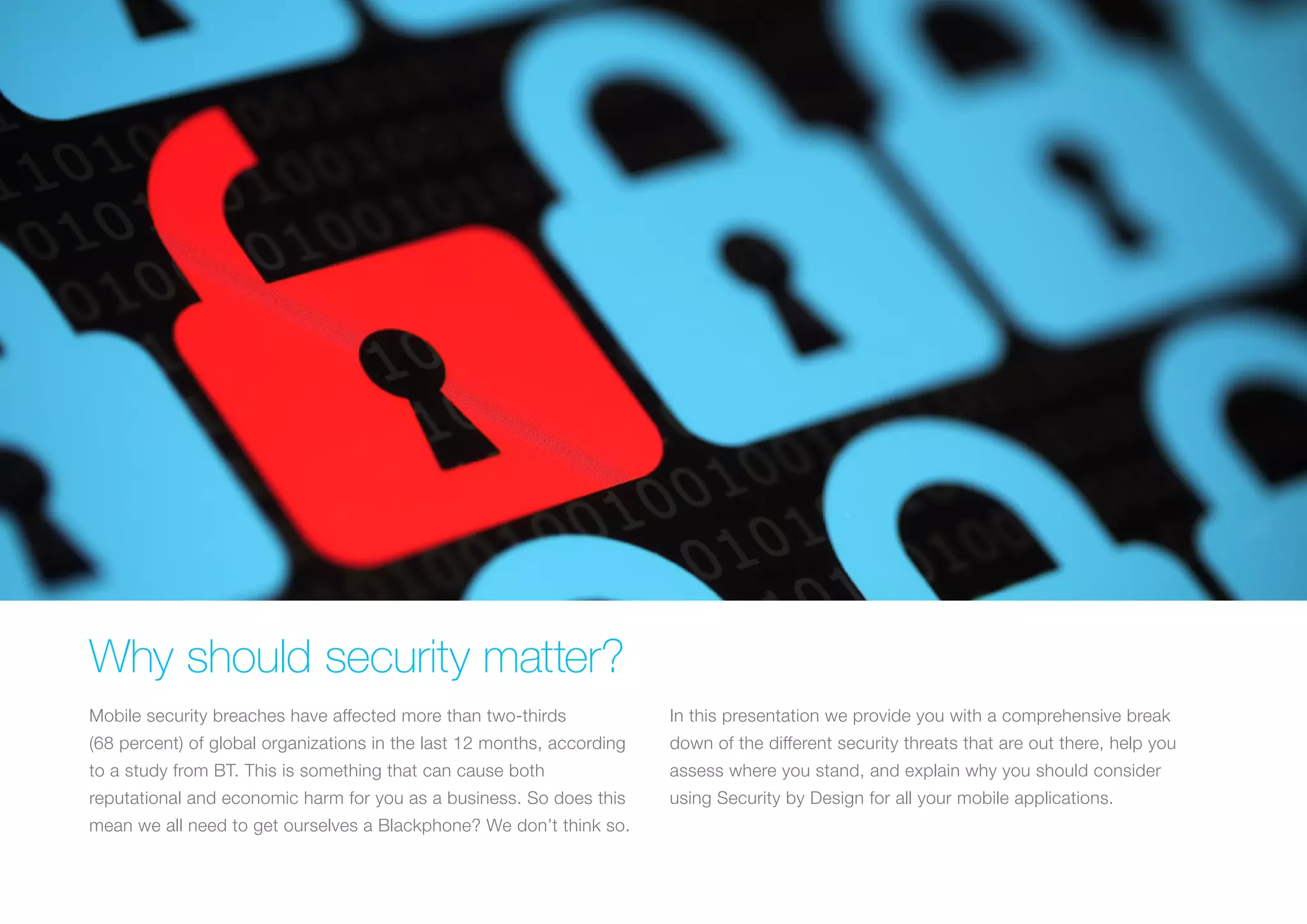 WHY SHOULD SECURITY MATTER?
Mobile security breaches have affected more than two-thirds
(68 percent) of global organizations in the last 12 months, according
to a study from BT. This is something that can cause both
reputational and economic harm for you as a business. So does this
mean we all need to get ourselves a Blackphone? We don’t think so.
In this presentation we provide you with a comprehensive break
down of the different security threats that are out there, help you
assess where you stand, and explain why you should consider
using Security by Design for all your mobile applications.
 