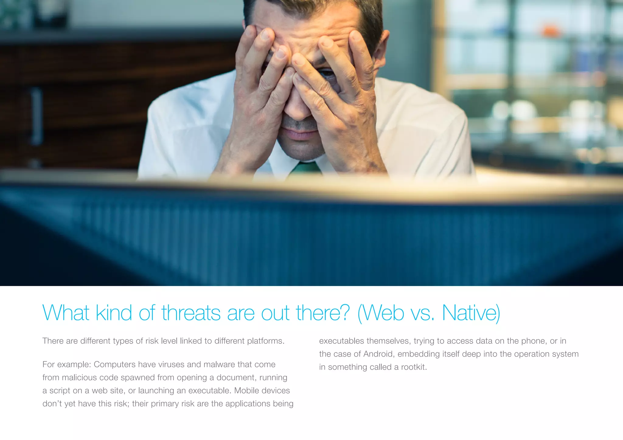 WHAT KIND OF THREATS ARE OUT THERE? (WEB VS. NATIVE)
There are different types of risk level linked to different platforms.
For example: Computers have viruses and malware that come
from malicious code spawned from opening a document, running
a script on a web site, or launching an executable. Mobile devices
don’t yet have this risk; their primary risk are the applications being
executables themselves, trying to access data on the phone, or
in the case of Android, embedding itself deep into the operation
system in something called a rootkit.
 