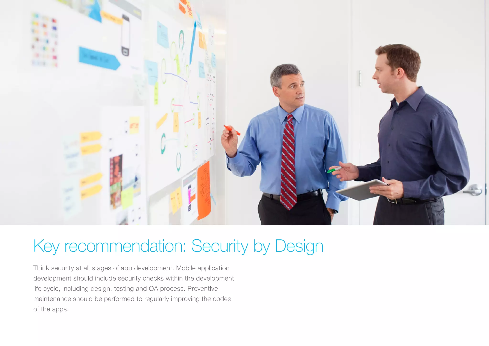 KEY RECOMMENDATION: SECURITY BY DESIGN
Think security at all stages of app development. Mobile application
development should include security checks within the
development life cycle, including design, testing and QA process.
Preventive maintenance should be performed to regularly improving
the codes of the apps.
 