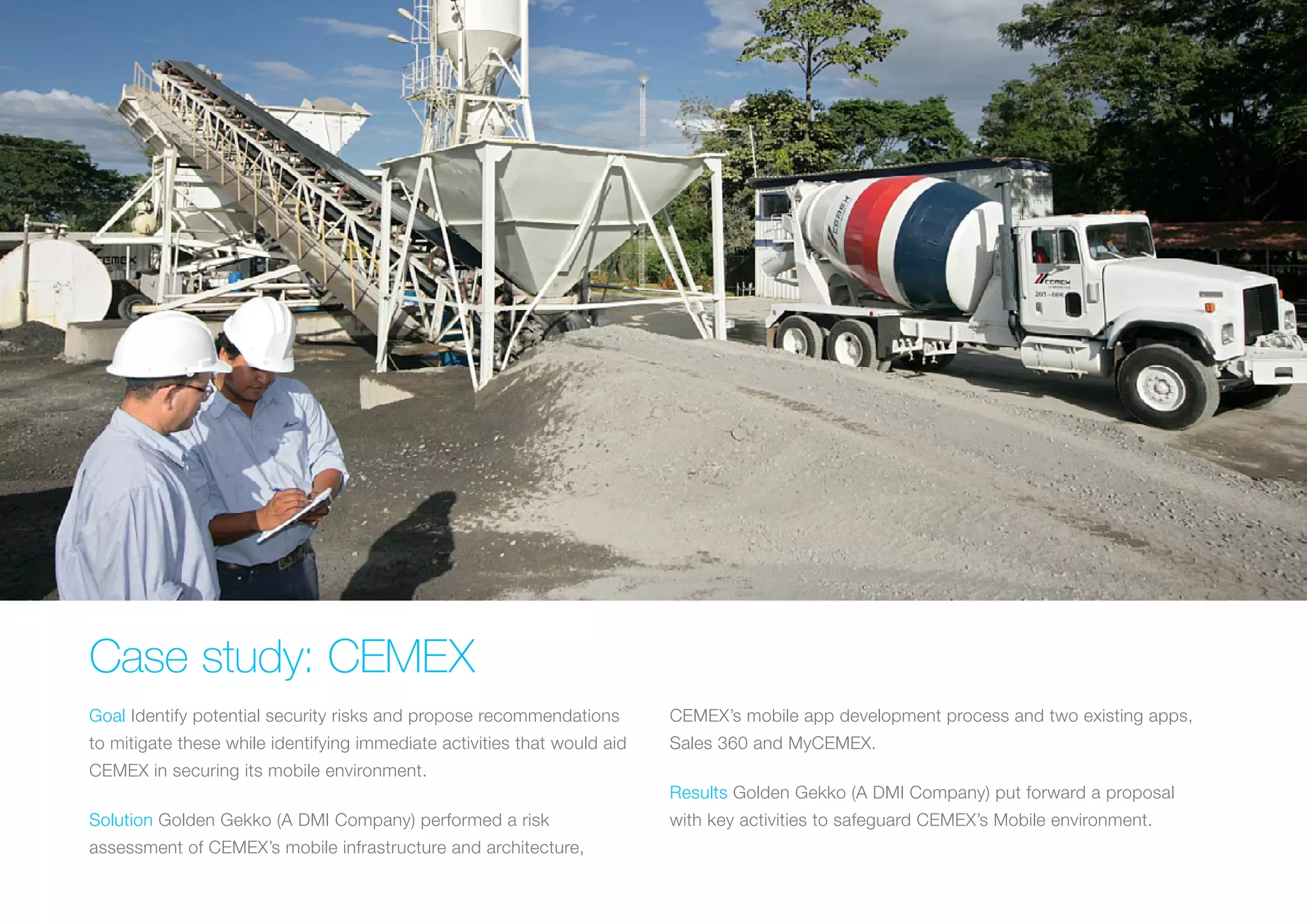 CASE STUDY: CEMEX
Goal Identify potential security risks and propose recommendations
to mitigate these while identifying immediate activities that would
aid CEMEX in securing its mobile environment.
Solution Golden Gekko (A DMI Company) performed a risk
assessment of CEMEX’s mobile infrastructure and architecture,
CEMEX’s mobile app development process and two existing apps,
Sales 360 and MyCEMEX.
Results Golden Gekko (A DMI Company) put forward a proposal
with key activities to safeguard CEMEX’s Mobile environment.
 