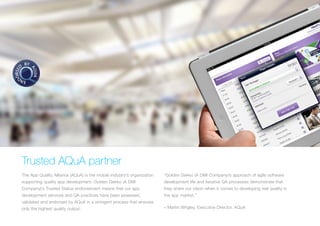 TRUSTED AQUA PARTNER
The App Quality Alliance (AQuA) is the mobile industry’s organization
supporting quality app development. Golden Gekko (A DMI
Company)’s Trusted Status endorsement means that our app
development services and QA practices have been assessed,
validated and endorsed by AQuA in a stringent process that ensures
only the highest quality output.
“Golden Gekko (A DMI Company)’s approach of agile software
development life and iterative QA processes demonstrate that
they share our vision when it comes to developing real quality in
the app market.”
– Martin Wrigley, Executive Director, AQuA
 