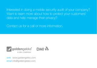 Text goes here.
WHY DO IT?
INTERESTED IN DOING A MOBILE SECURITY AUDIT
OF YOUR COMPANY? WANT TO LEARN MORE ABOUT
HOW TO PROTECT YOUR CUSTOMERS’ DATA AND
HELP MANAGE THEIR PRIVACY?
CONTACT US FOR A CALL OR MORE INFORMATION.
web		 www.goldengekko.com
email		info@goldengekko.com
 
