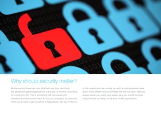 WHY SHOULD SECURITY MATTER?
Mobile security breaches have affected more than two-thirds
(68 percent) of global organizations in the last 12 months, according
to a study from BT. This is something that can cause both
reputational and economic harm for you as a business. So does this
mean we all need to get ourselves a Blackphone? We don’t think so.
In this presentation we provide you with a comprehensive break
down of the different security threats that are out there, help you
assess where you stand, and explain why you should consider
using Security by Design for all your mobile applications.
 
