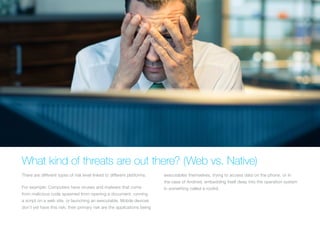 WHAT KIND OF THREATS ARE OUT THERE? (WEB VS. NATIVE)
There are different types of risk level linked to different platforms.
For example: Computers have viruses and malware that come
from malicious code spawned from opening a document, running
a script on a web site, or launching an executable. Mobile devices
don’t yet have this risk; their primary risk are the applications being
executables themselves, trying to access data on the phone, or
in the case of Android, embedding itself deep into the operation
system in something called a rootkit.
 