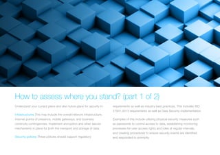 HOW TO ASSESS WHERE YOU STAND? (PART 1 OF 2)
Understand your current plans and also future plans for security in:
Infrastructures This may include the overall network infrastructure,
internet points of presence, mobile gateways, and business
continuity contingencies. Implement encryption and other secure
mechanisms in place for both the transport and storage of data.
Security policies These policies should support regulatory
requirements as well as industry best practices. This includes ISO
27001:2013 requirements as well as Data Security implementation.
Examples of this include utilizing physical security measures such
as passwords to control access to data, establishing monitoring
processes for user access rights and roles at regular intervals,
and creating procedures to ensure security eve
 