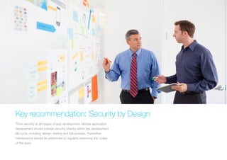 KEY RECOMMENDATION: SECURITY BY DESIGN
Think security at all stages of app development. Mobile application
development should include security checks within the
development life cycle, including design, testing and QA process.
Preventive maintenance should be performed to regularly improving
the codes of the apps.
 