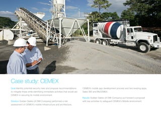 CASE STUDY: CEMEX
Goal Identify potential security risks and propose recommendations
to mitigate these while identifying immediate activities that would
aid CEMEX in securing its mobile environment.
Solution Golden Gekko (A DMI Company) performed a risk
assessment of CEMEX’s mobile infrastructure and architecture,
CEMEX’s mobile app development process and two existing apps,
Sales 360 and MyCEMEX.
Results Golden Gekko (A DMI Company) put forward a proposal
with key activities to safeguard CEMEX’s Mobile environment.
 