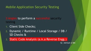 Mobile Application Security Testing
3 Angles to perform a successful security
testing
1. Client Side Checks;
2. Dynamic / Runtime / Local Storage / DB /
SD Checks &
3. Static Code Analysis (a.k.a Reverse Engg.)
By : Abhilash @ IBM
 