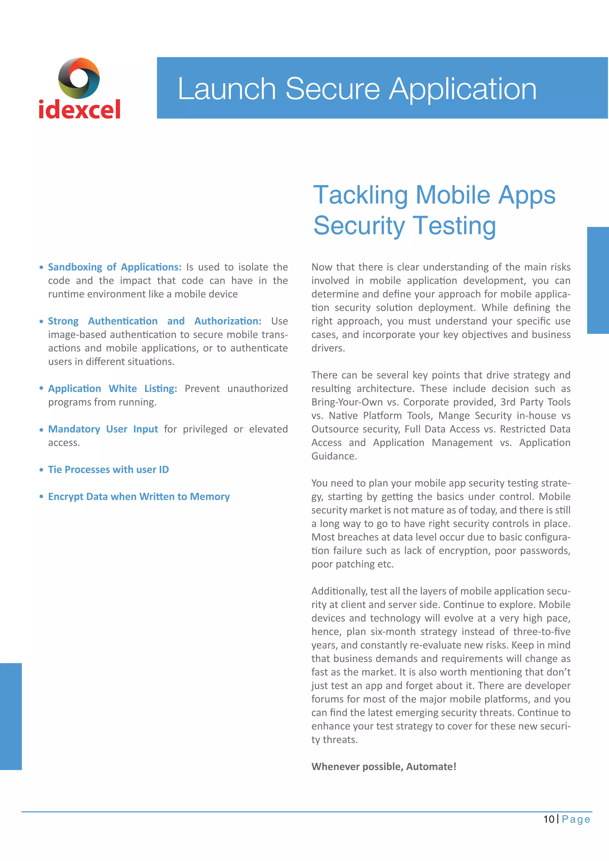Launch Secure Application 
Now that there is clear understanding of the main risks 
involved in mobile application development, you can 
determine and define your approach for mobile applica-tion 
security solution deployment. While defining the 
right approach, you must understand your specific use 
cases, and incorporate your key objectives and business 
drivers. 
There can be several key points that drive strategy and 
resulting architecture. These include decision such as 
Bring-Your-Own vs. Corporate provided, 3rd Party Tools 
vs. Native Platform Tools, Mange Security in-house vs 
Outsource security, Full Data Access vs. Restricted Data 
Access and Application Management vs. Application 
Guidance. 
You need to plan your mobile app security testing strate-gy, 
starting by getting the basics under control. Mobile 
security market is not mature as of today, and there is still 
a long way to go to have right security controls in place. 
Most breaches at data level occur due to basic configura-tion 
failure such as lack of encryption, poor passwords, 
poor patching etc. 
Additionally, test all the layers of mobile application secu-rity 
at client and server side. Continue to explore. Mobile 
devices and technology will evolve at a very high pace, 
hence, plan six-month strategy instead of three-to-five 
years, and constantly re-evaluate new risks. Keep in mind 
that business demands and requirements will change as 
fast as the market. It is also worth mentioning that don’t 
just test an app and forget about it. There are developer 
forums for most of the major mobile platforms, and you 
can find the latest emerging security threats. Continue to 
enhance your test strategy to cover for these new securi-ty 
threats. 
Whenever possible, Automate! 
10 Page 
Sandboxing of Applications: Is used to isolate the 
code and the impact that code can have in the 
runtime environment like a mobile device 
Strong Authentication and Authorization: Use 
image-based authentication to secure mobile trans-actions 
and mobile applications, or to authenticate 
users in different situations. 
Application White Listing: Prevent unauthorized 
programs from running. 
Mandatory User Input for privileged or elevated 
access. 
Tie Processes with user ID 
Encrypt Data when Written to Memory 
Tackling Mobile Apps 
Security Testing 
idexcel 
 