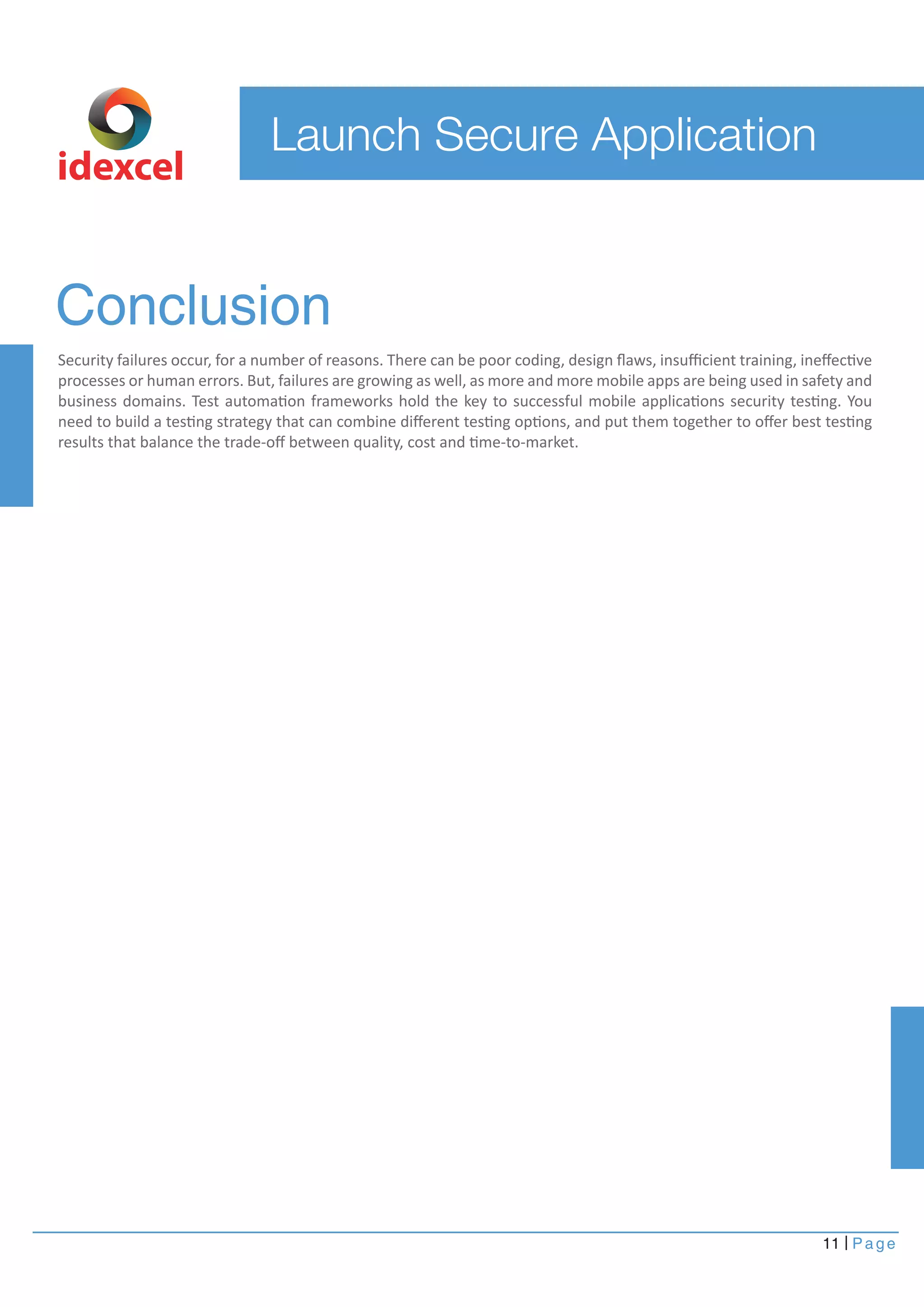 Conclusion 
Security failures occur, for a number of reasons. There can be poor coding, design flaws, insufficient training, ineffective 
processes or human errors. But, failures are growing as well, as more and more mobile apps are being used in safety and 
business domains. Test automation frameworks hold the key to successful mobile applications security testing. You 
need to build a testing strategy that can combine different testing options, and put them together to offer best testing 
results that balance the trade-off between quality, cost and time-to-market. 
11 Page 
Launch Secure Application 
idexcel 
 