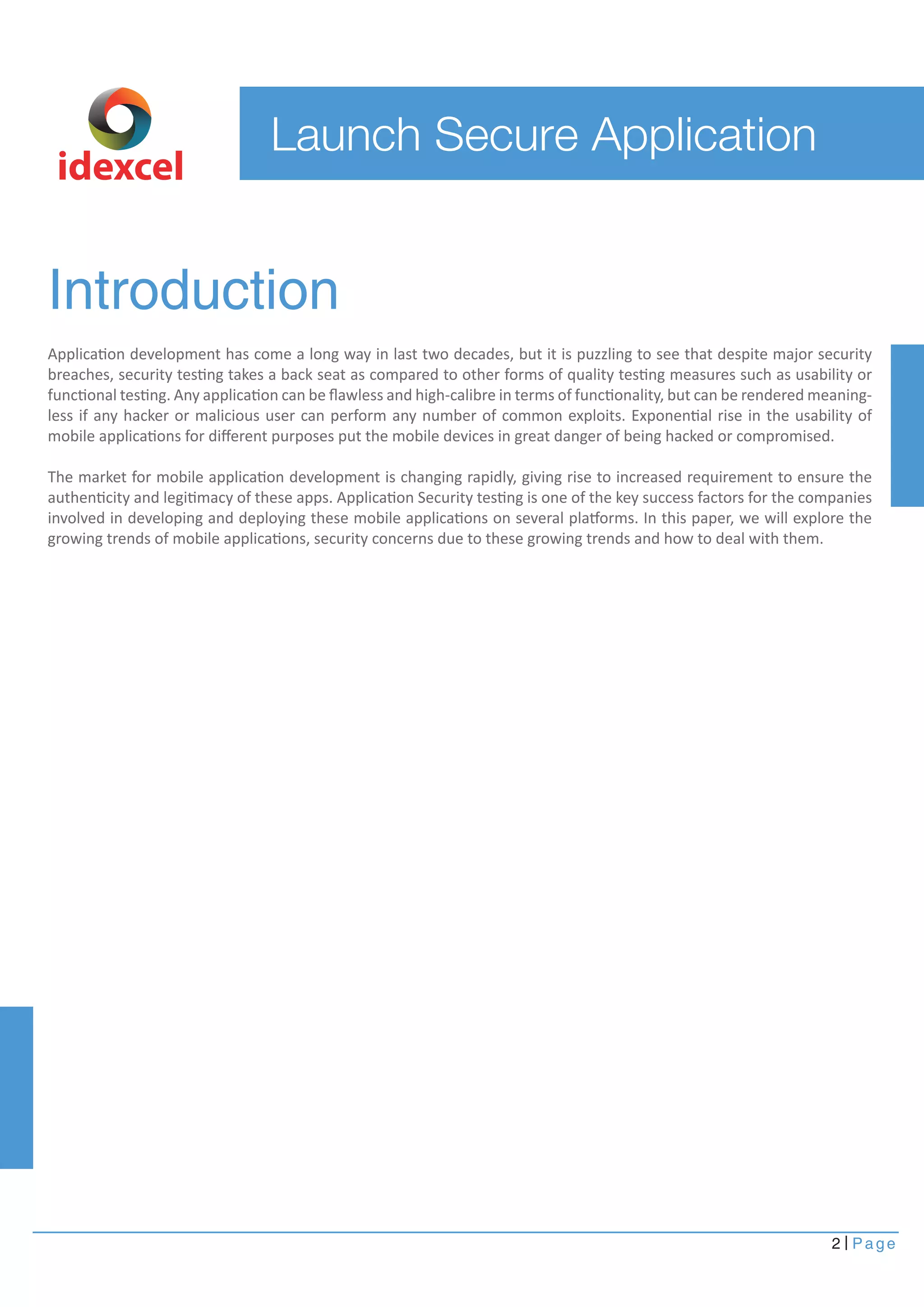 idexcel 
Introduction 
Application development has come a long way in last two decades, but it is puzzling to see that despite major security 
breaches, security testing takes a back seat as compared to other forms of quality testing measures such as usability or 
functional testing. Any application can be flawless and high-calibre in terms of functionality, but can be rendered meaning-less 
if any hacker or malicious user can perform any number of common exploits. Exponential rise in the usability of 
mobile applications for different purposes put the mobile devices in great danger of being hacked or compromised. 
The market for mobile application development is changing rapidly, giving rise to increased requirement to ensure the 
authenticity and legitimacy of these apps. Application Security testing is one of the key success factors for the companies 
involved in developing and deploying these mobile applications on several platforms. In this paper, we will explore the 
growing trends of mobile applications, security concerns due to these growing trends and how to deal with them. 
2 Page 
Launch Secure Application 
 