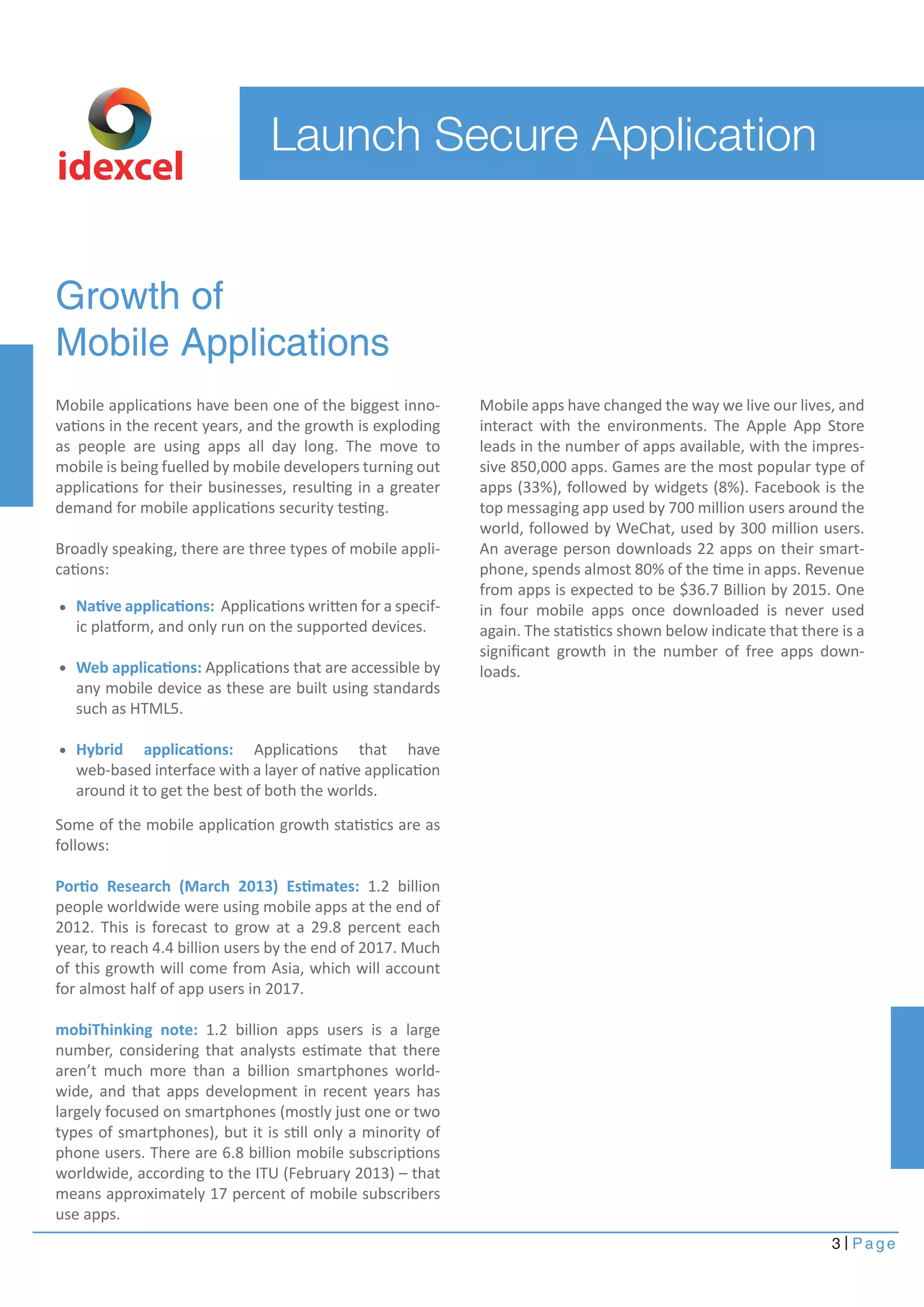 Launch Secure Application 
idexcel 
Growth of 
Mobile Applications 
Mobile applications have been one of the biggest inno-vations 
in the recent years, and the growth is exploding 
as people are using apps all day long. The move to 
mobile is being fuelled by mobile developers turning out 
applications for their businesses, resulting in a greater 
demand for mobile applications security testing. 
Broadly speaking, there are three types of mobile appli-cations: 
Mobile apps have changed the way we live our lives, and 
interact with the environments. The Apple App Store 
leads in the number of apps available, with the impres-sive 
850,000 apps. Games are the most popular type of 
apps (33%), followed by widgets (8%). Facebook is the 
top messaging app used by 700 million users around the 
world, followed by WeChat, used by 300 million users. 
An average person downloads 22 apps on their smart-phone, 
spends almost 80% of the time in apps. Revenue 
from apps is expected to be $36.7 Billion by 2015. One 
in four mobile apps once downloaded is never used 
again. The statistics shown below indicate that there is a 
significant growth in the number of free apps down-loads. 
3 Page 
Native applications: Applications written for a specif-ic 
platform, and only run on the supported devices. 
Web applications: Applications that are accessible by 
any mobile device as these are built using standards 
such as HTML5. 
Hybrid applications: Applications that have 
web-based interface with a layer of native application 
around it to get the best of both the worlds. 
Some of the mobile application growth statistics are as 
follows: 
Portio Research (March 2013) Estimates: 1.2 billion 
people worldwide were using mobile apps at the end of 
2012. This is forecast to grow at a 29.8 percent each 
year, to reach 4.4 billion users by the end of 2017. Much 
of this growth will come from Asia, which will account 
for almost half of app users in 2017. 
mobiThinking note: 1.2 billion apps users is a large 
number, considering that analysts estimate that there 
aren’t much more than a billion smartphones world-wide, 
and that apps development in recent years has 
largely focused on smartphones (mostly just one or two 
types of smartphones), but it is still only a minority of 
phone users. There are 6.8 billion mobile subscriptions 
worldwide, according to the ITU (February 2013) – that 
means approximately 17 percent of mobile subscribers 
use apps. 
 