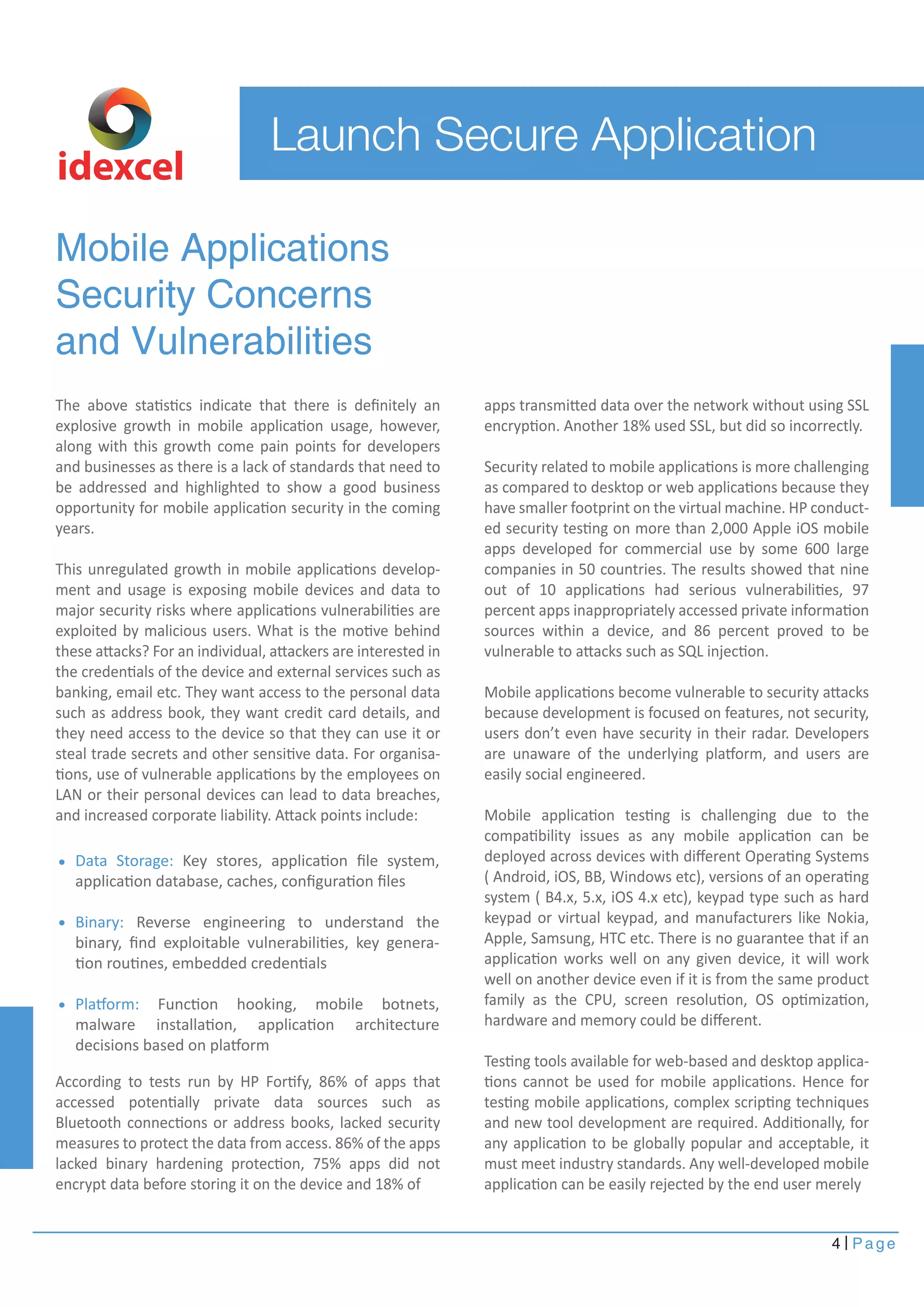 4 Page 
Launch Secure Application 
Mobile Applications 
Security Concerns 
and Vulnerabilities 
The above statistics indicate that there is definitely an 
explosive growth in mobile application usage, however, 
along with this growth come pain points for developers 
and businesses as there is a lack of standards that need to 
be addressed and highlighted to show a good business 
opportunity for mobile application security in the coming 
years. 
This unregulated growth in mobile applications develop-ment 
and usage is exposing mobile devices and data to 
major security risks where applications vulnerabilities are 
exploited by malicious users. What is the motive behind 
these attacks? For an individual, attackers are interested in 
the credentials of the device and external services such as 
banking, email etc. They want access to the personal data 
such as address book, they want credit card details, and 
they need access to the device so that they can use it or 
steal trade secrets and other sensitive data. For organisa-tions, 
use of vulnerable applications by the employees on 
LAN or their personal devices can lead to data breaches, 
and increased corporate liability. Attack points include: 
According to tests run by HP Fortify, 86% of apps that 
accessed potentially private data sources such as 
Bluetooth connections or address books, lacked security 
measures to protect the data from access. 86% of the apps 
lacked binary hardening protection, 75% apps did not 
encrypt data before storing it on the device and 18% of 
apps transmitted data over the network without using SSL 
encryption. Another 18% used SSL, but did so incorrectly. 
Security related to mobile applications is more challenging 
as compared to desktop or web applications because they 
have smaller footprint on the virtual machine. HP conduct-ed 
security testing on more than 2,000 Apple iOS mobile 
apps developed for commercial use by some 600 large 
companies in 50 countries. The results showed that nine 
out of 10 applications had serious vulnerabilities, 97 
percent apps inappropriately accessed private information 
sources within a device, and 86 percent proved to be 
vulnerable to attacks such as SQL injection. 
Mobile applications become vulnerable to security attacks 
because development is focused on features, not security, 
users don’t even have security in their radar. Developers 
are unaware of the underlying platform, and users are 
easily social engineered. 
Mobile application testing is challenging due to the 
compatibility issues as any mobile application can be 
deployed across devices with different Operating Systems 
( Android, iOS, BB, Windows etc), versions of an operating 
system ( B4.x, 5.x, iOS 4.x etc), keypad type such as hard 
keypad or virtual keypad, and manufacturers like Nokia, 
Apple, Samsung, HTC etc. There is no guarantee that if an 
application works well on any given device, it will work 
well on another device even if it is from the same product 
family as the CPU, screen resolution, OS optimization, 
hardware and memory could be different. 
Testing tools available for web-based and desktop applica-tions 
cannot be used for mobile applications. Hence for 
testing mobile applications, complex scripting techniques 
and new tool development are required. Additionally, for 
any application to be globally popular and acceptable, it 
must meet industry standards. Any well-developed mobile 
application can be easily rejected by the end user merely 
idexcel 
Data Storage: Key stores, application file system, 
application database, caches, configuration files 
Binary: Reverse engineering to understand the 
binary, find exploitable vulnerabilities, key genera-tion 
routines, embedded credentials 
Platform: Function hooking, mobile botnets, 
malware installation, application architecture 
decisions based on platform 
 