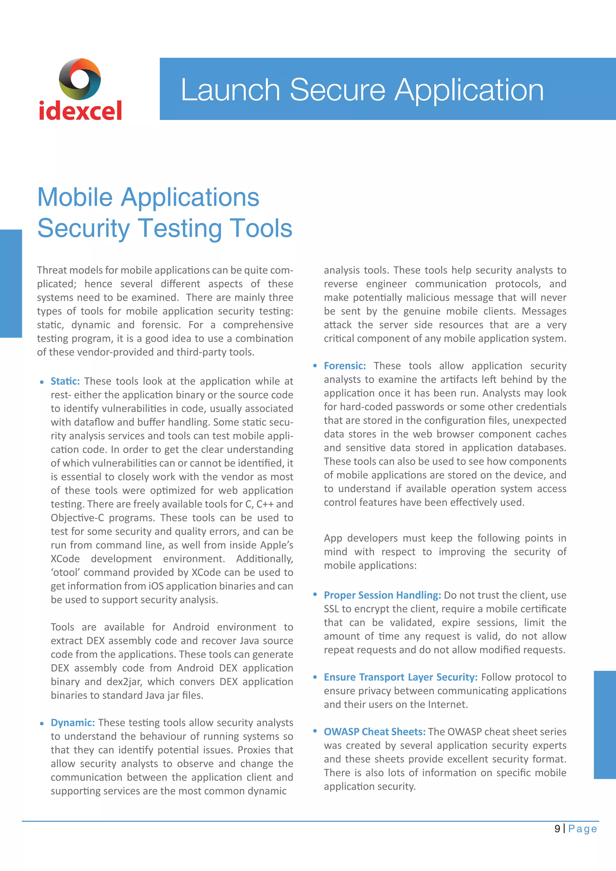 App developers must keep the following points in 
mind with respect to improving the security of 
mobile applications: 
9 Page 
Launch Secure Application 
Mobile Applications 
Security Testing Tools 
Threat models for mobile applications can be quite com-plicated; 
hence several different aspects of these 
systems need to be examined. There are mainly three 
types of tools for mobile application security testing: 
static, dynamic and forensic. For a comprehensive 
testing program, it is a good idea to use a combination 
of these vendor-provided and third-party tools. 
analysis tools. These tools help security analysts to 
reverse engineer communication protocols, and 
make potentially malicious message that will never 
be sent by the genuine mobile clients. Messages 
attack the server side resources that are a very 
critical component of any mobile application system. 
Forensic: These tools allow application security 
analysts to examine the artifacts left behind by the 
application once it has been run. Analysts may look 
for hard-coded passwords or some other credentials 
that are stored in the configuration files, unexpected 
data stores in the web browser component caches 
and sensitive data stored in application databases. 
These tools can also be used to see how components 
of mobile applications are stored on the device, and 
to understand if available operation system access 
control features have been effectively used. 
Static: These tools look at the application while at 
rest- either the application binary or the source code 
to identify vulnerabilities in code, usually associated 
with dataflow and buffer handling. Some static secu-rity 
analysis services and tools can test mobile appli-cation 
code. In order to get the clear understanding 
of which vulnerabilities can or cannot be identified, it 
is essential to closely work with the vendor as most 
of these tools were optimized for web application 
testing. There are freely available tools for C, C++ and 
Objective-C programs. These tools can be used to 
test for some security and quality errors, and can be 
run from command line, as well from inside Apple’s 
XCode development environment. Additionally, 
‘otool’ command provided by XCode can be used to 
get information from iOS application binaries and can 
be used to support security analysis. 
Tools are available for Android environment to 
extract DEX assembly code and recover Java source 
code from the applications. These tools can generate 
DEX assembly code from Android DEX application 
binary and dex2jar, which convers DEX application 
binaries to standard Java jar files. 
Dynamic: These testing tools allow security analysts 
to understand the behaviour of running systems so 
that they can identify potential issues. Proxies that 
allow security analysts to observe and change the 
communication between the application client and 
supporting services are the most common dynamic 
Proper Session Handling: Do not trust the client, use 
SSL to encrypt the client, require a mobile certificate 
that can be validated, expire sessions, limit the 
amount of time any request is valid, do not allow 
repeat requests and do not allow modified requests. 
Ensure Transport Layer Security: Follow protocol to 
ensure privacy between communicating applications 
and their users on the Internet. 
OWASP Cheat Sheets: The OWASP cheat sheet series 
was created by several application security experts 
and these sheets provide excellent security format. 
There is also lots of information on specific mobile 
application security. 
idexcel 
 