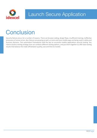 Conclusion 
Security failures occur, for a number of reasons. There can be poor coding, design flaws, insufficient training, ineffective 
processes or human errors. But, failures are growing as well, as more and more mobile apps are being used in safety and 
business domains. Test automation frameworks hold the key to successful mobile applications security testing. You 
need to build a testing strategy that can combine different testing options, and put them together to offer best testing 
results that balance the trade-off between quality, cost and time-to-market. 
11 Page 
Launch Secure Application 
idexcel 
 