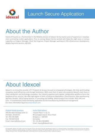 idexcel 
Launch Secure Application 
About the Author 
Harsha B N works as a Test Architect in the Mobility division of Idexcel. He has twelve years of experience in develop-ment 
and testing mobile applications. Prior to joining Idexcel Harsha worked with Nokia for eight years in various 
capacities as Program Manager, Chief Test Engineer, Project Manager working on OTA infrastructure development, 
Mobile Payments services, S60 SDK. 
About Idexcel 
Idexcel is an innovative provider of IT Products & Services focused on emerging technologies. We help world leading 
companies build efficiencies and stronger businesses. With more than 15 years into existence Idexcel’s main focus is 
client satisfaction and technology innovation. Our industry expertise and a global, collaborative workforce forms the 
backbone of our services. We offer high degree of skills in Enterprise Applications, Cloud Services, Data-warehousing, 
Big Data, Analytic, QA & Testing Services, IT consulting and Staffing. Idexcel product line includes: NDS, ERP, and 
Cync - A revolutionary credit monitoring application for the manufacturing and nancial management. 
For more information log on to www.idexcel.com. 
Global Head quarters 
459 Herndon Parkway Suite 11 
Herndon, VA 20170 
Tel: 703-230-2600 
Fax: 703-467-0218 
Email: inquiry@idexcel.com 
India Operations 
“Crystal Plaza” 9, 10 ,11 
Bhuvanappa Layout, Hosur Road 
Bengaluru – 560 029 
Karnataka 
Tel: +91-80-2550 8830 
Email: inquiry@idexcel.com 
© Copyright, Idexcel. All rights reserved. No part of this document may be reproduced, stored in a retrieval system, transmitted in any form or by any means, 
electronic, mechanical, photocopying, recording, or otherwise, without the express written permission from Idexcel. The information contained herein is subject to 
change without notice. All other trademarks mentioned herein are the property of their respective owners. 
