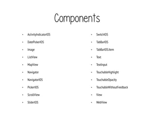 Components
• ActivityIndicatorIOS
• DatePickerIOS
• Image
• ListView
• MapView
• Navigator
• NavigatorIOS
• PickerIOS
• ScrollView
• SliderIOS
• SwitchIOS
• TabBarIOS
• TabBarIOS.Item
• Text
• TextInput
• TouchableHighlight
• TouchableOpacity
• TouchableWithoutFeedback
• View
• WebView
 