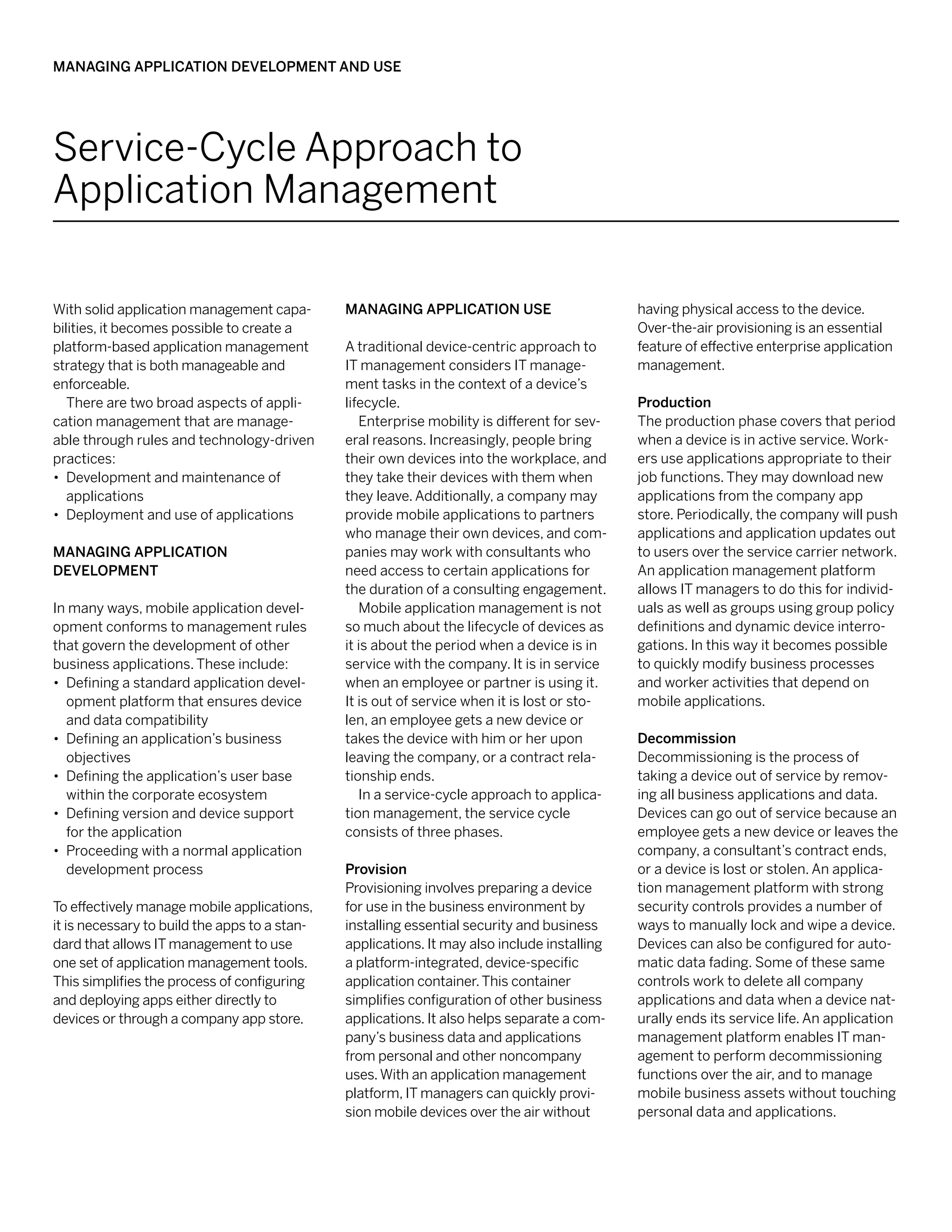 Managing Application Development and Use




Service-Cycle Approach to
Application Management

With solid application management capa-        Managing Application Use                       having physical access to the device.
bilities, it becomes possible to create a                                                     Over-the-air provisioning is an essential
platform-based application management          A traditional device-centric approach to       feature of effective enterprise application
strategy that is both manageable and           IT management considers IT manage-             management.
enforceable.                                   ment tasks in the context of a device’s
   There are two broad aspects of appli-       lifecycle.                                     Production
cation management that are manage-                Enterprise mobility is different for sev-   The production phase covers that period
able through rules and technology-driven       eral reasons. Increasingly, people bring       when a device is in active service. Work-
practices:                                     their own devices into the workplace, and      ers use applications appropriate to their
•• Development and maintenance of              they take their devices with them when         job functions. They may download new
   applications                                they leave. Additionally, a company may        applications from the company app
•• Deployment and use of applications          provide mobile applications to partners        store. Periodically, the company will push
                                               who manage their own devices, and com-         applications and application updates out
Managing Application                           panies may work with consultants who           to users over the service carrier network.
Development                                    need access to certain applications for        An application management platform
                                               the duration of a consulting engagement.       allows IT managers to do this for individ-
In many ways, mobile application devel-           Mobile application management is not        uals as well as groups using group policy
opment conforms to management rules            so much about the lifecycle of devices as      definitions and dynamic device interro-
that govern the development of other           it is about the period when a device is in     gations. In this way it becomes possible
business applications. These include:          service with the company. It is in service     to quickly modify business processes
•• Defining a standard application devel-      when an employee or partner is using it.       and worker activities that depend on
   opment platform that ensures device         It is out of service when it is lost or sto-   mobile applications.
   and data compatibility                      len, an employee gets a new device or
•• Defining an application’s business          takes the device with him or her upon          Decommission
   objectives                                  leaving the company, or a contract rela-       Decommissioning is the process of
•• Defining the application’s user base        tionship ends.                                 taking a device out of service by remov-
   within the corporate ecosystem                 In a service-cycle approach to applica-     ing all business applications and data.
•• Defining version and device support         tion management, the service cycle             Devices can go out of service because an
   for the application                         consists of three phases.                      employee gets a new device or leaves the
•• Proceeding with a normal application                                                       company, a consultant’s contract ends,
   development process                         Provision                                      or a device is lost or stolen. An applica-
                                               Provisioning involves preparing a device       tion management platform with strong
To effectively manage mobile applications,     for use in the business environment by         security controls provides a number of
it is necessary to build the apps to a stan-   installing essential security and business     ways to manually lock and wipe a device.
dard that allows IT management to use          applications. It may also include installing   Devices can also be configured for auto-
one set of application management tools.       a platform-integrated, device-specific         matic data fading. Some of these same
This simplifies the process of configuring     application container. This container          controls work to delete all company
and deploying apps either directly to          simplifies configuration of other business     applications and data when a device nat-
devices or through a company app store.        applications. It also helps separate a com-    urally ends its service life. An application
                                               pany’s business data and applications          management platform enables IT man-
                                               from personal and other noncompany             agement to perform decommissioning
                                               uses. With an application management           functions over the air, and to manage
                                               platform, IT managers can quickly provi-       mobile business assets without touching
                                               sion mobile devices over the air without       personal data and applications.
 